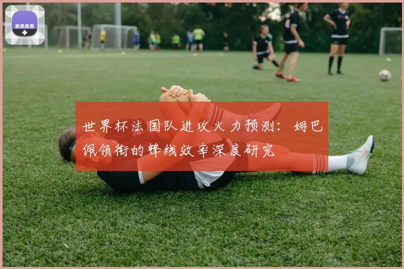 世界杯法国队进攻火力预测：姆巴佩领衔的锋线效率深度研究
