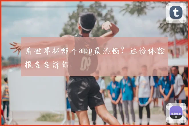 看世界杯哪个app最流畅？这份体验报告告诉你