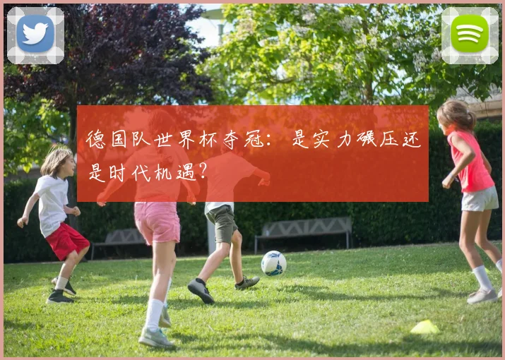 德国队世界杯夺冠：是实力碾压还是时代机遇？
