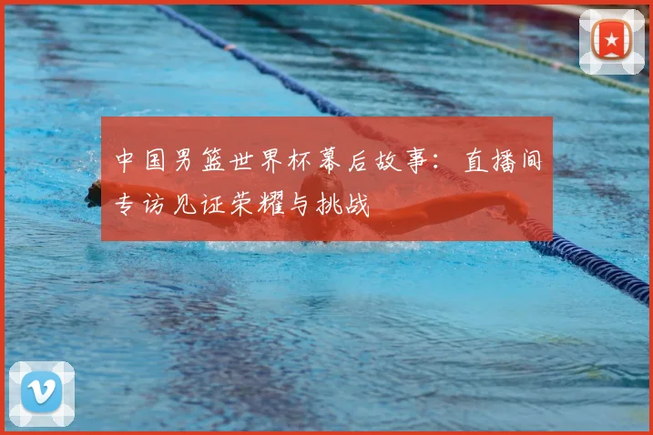 中国男篮世界杯幕后故事:直播间专访见证荣耀与挑战