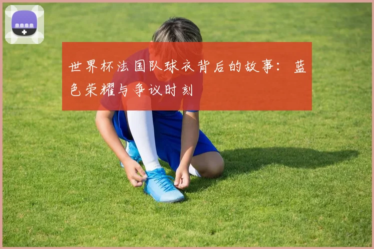 世界杯法国队球衣背后的故事：蓝色荣耀与争议时刻