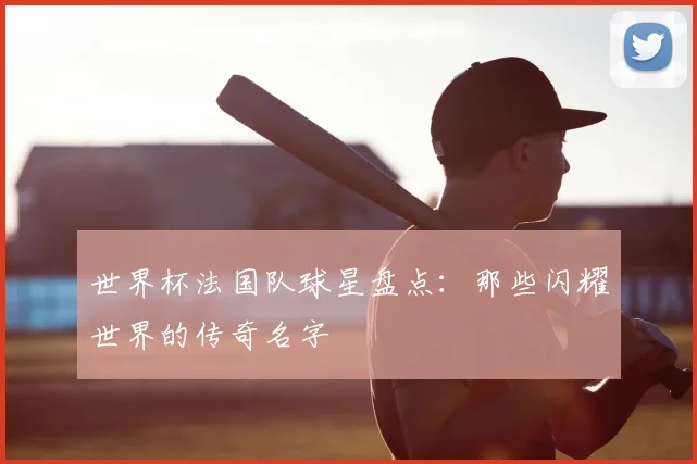 世界杯法国队球星盘点：那些闪耀世界的传奇名字