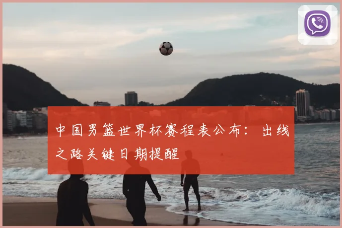 中国男篮世界杯赛程表公布：出线之路关键日期提醒