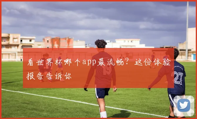 看世界杯哪个app最流畅？这份体验报告告诉你