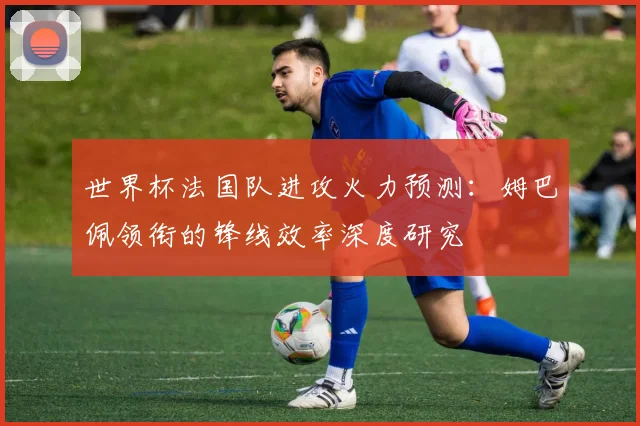 世界杯法国队进攻火力预测：姆巴佩领衔的锋线效率深度研究