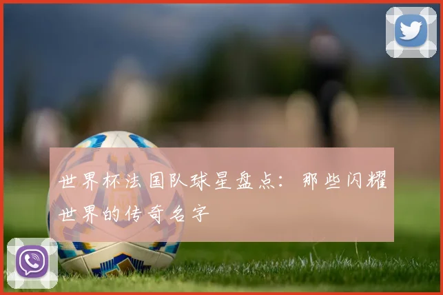 世界杯法国队球星盘点：那些闪耀世界的传奇名字