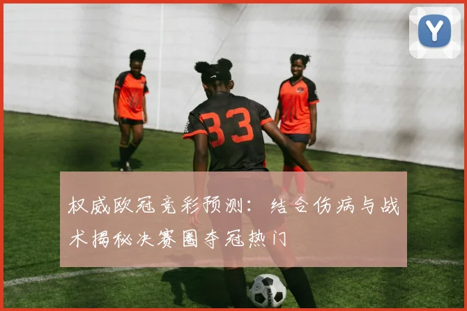 权威欧冠竞彩预测：结合伤病与战术揭秘决赛圈夺冠热门