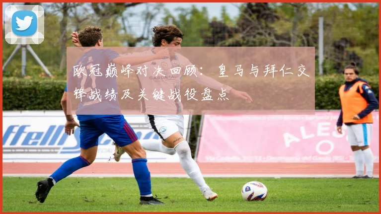 欧冠巅峰对决回顾：皇马与拜仁交锋战绩及关键战役盘点
