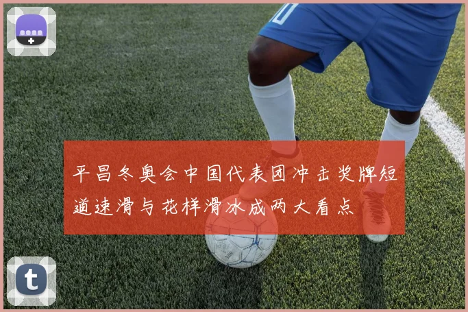 平昌冬奥会中国代表团冲击奖牌短道速滑与花样滑冰成两大看点