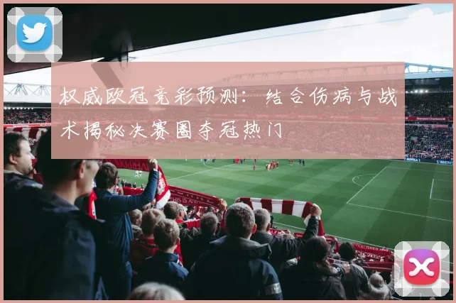 权威欧冠竞彩预测：结合伤病与战术揭秘决赛圈夺冠热门