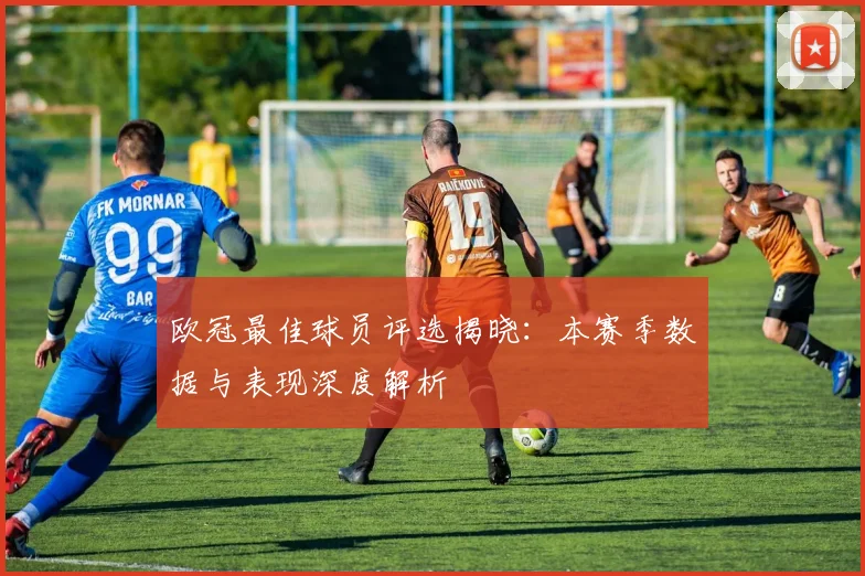 欧冠最佳球员评选揭晓：本赛季数据与表现深度解析