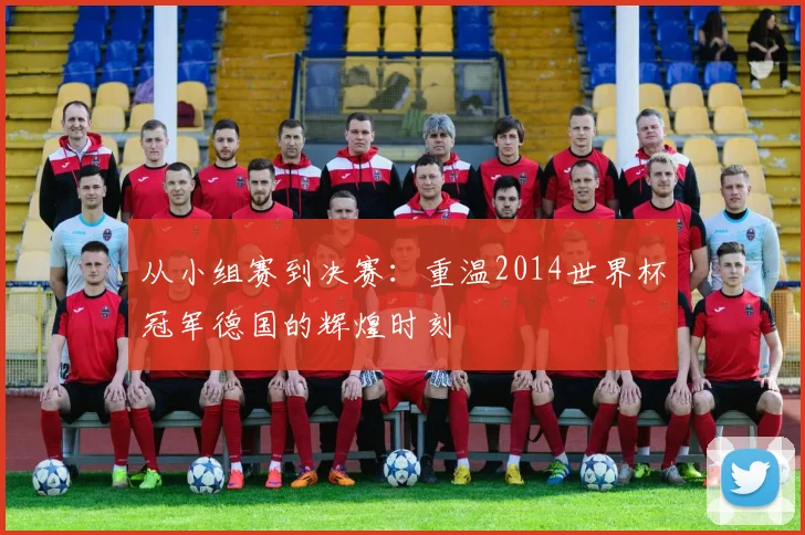从小组赛到决赛：重温2014世界杯冠军德国的辉煌时刻