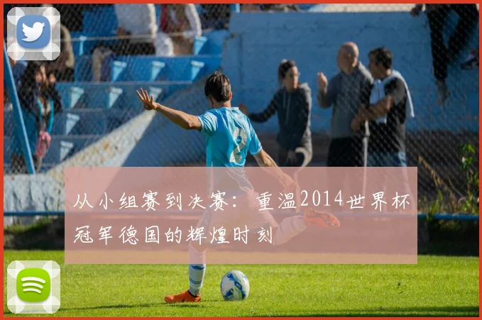 从小组赛到决赛：重温2014世界杯冠军德国的辉煌时刻